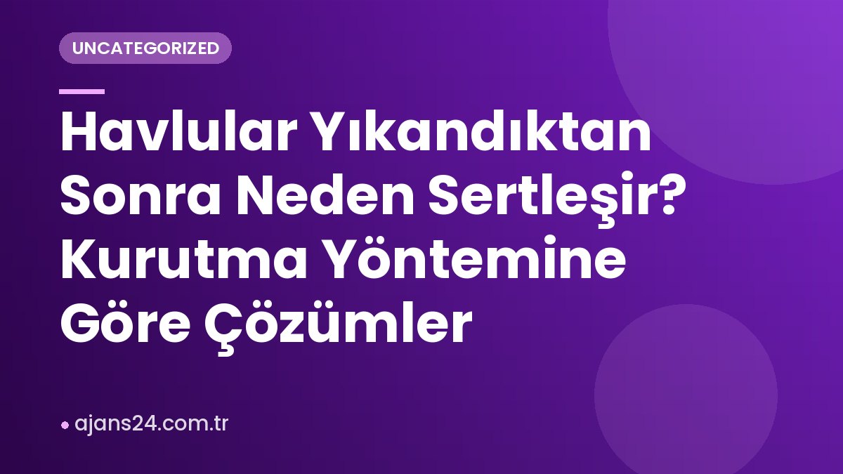 Havlular Yıkandıktan Sonra Neden Sertleşir? Kurutma Yöntemine Göre Çözümler